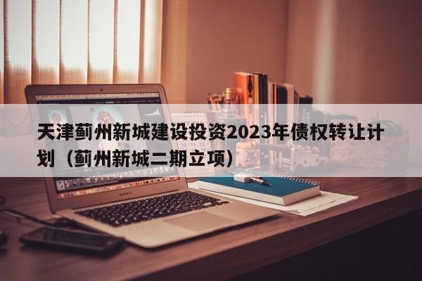 天津蓟州新城建设投资2023年债权转让计划（蓟州新城二期立项）