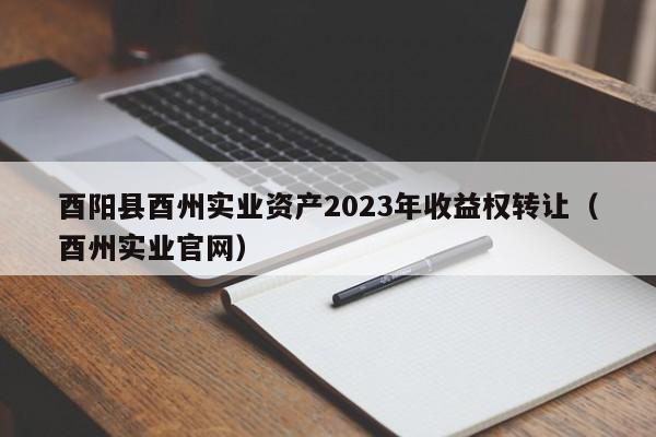 酉阳县酉州实业资产2023年收益权转让（酉州实业官网）