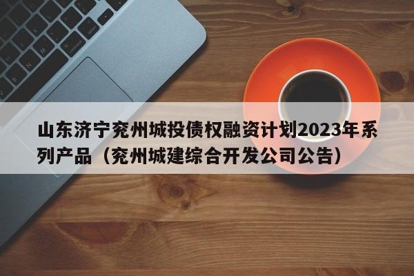 山东济宁兖州城投债权融资计划2023年系列产品（兖州城建综合开发公司公告）